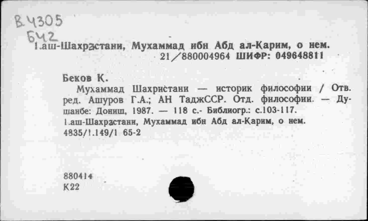 ﻿&Ч305
^4.2-
1 .аш-Шахрастани, Мухаммад ибн Абд ал-Карим, о нем. 21/880004964 ШИФР: 049648811
Беков К.
Мухаммад Шахристани — историк философии / Отв. ред. Ашуров Г .А.; АН ТаджССР. Отд. философии. — Душанбе: Дониш, 1987. — 118 с.- Библиогр.: с. 103-117.
1 .аш-Шахрастани, Мухаммад ибн Абд ал-Карим, о нем.
4835/1.149/1 65-2
880414
К 22